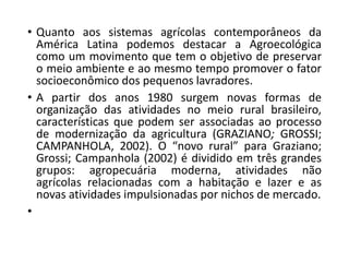 • Quanto aos sistemas agrícolas contemporâneos da
América Latina podemos destacar a Agroecológica
como um movimento que tem o objetivo de preservar
o meio ambiente e ao mesmo tempo promover o fator
socioeconômico dos pequenos lavradores.
• A partir dos anos 1980 surgem novas formas de
organização das atividades no meio rural brasileiro,
características que podem ser associadas ao processo
de modernização da agricultura (GRAZIANO; GROSSI;
CAMPANHOLA, 2002). O “novo rural” para Graziano;
Grossi; Campanhola (2002) é dividido em três grandes
grupos: agropecuária moderna, atividades não
agrícolas relacionadas com a habitação e lazer e as
novas atividades impulsionadas por nichos de mercado.
•
 