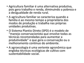 • Agricultura familiar é uma alternativa produtiva,
pois gera trabalho e renda, diminuindo a pobreza e
a desigualdade de renda rural.
• A agricultura familiar se caracteriza quando a
família é ao mesmo tempo a proprietária dos
modos de produção e trabalha nas próprias
unidades produtivas.
• O Sistema Plantio Direto (SPD) é o modelo de
“manejo conservacionista que envolve todas as
técnicas recomendadas para aumentar a
produtividade” e que gera a conservação ou o
melhoramento contínuo do ambiente.
• A agroecologia é uma vertente agronômica que
engloba técnicas ecológicas de cultivo com
sustentabilidade social.
 