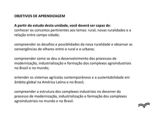 OBJETIVOS DE APRENDIZAGEM
A partir do estudo desta unidade, você deverá ser capaz de:
conhecer os conceitos pertinentes aos temas: rural, novas ruralidades e a
relação entre campo cidade;
compreender os desafios e possiblidades da nova ruralidade e observar as
convergências de olhares entre o rural e o urbano;
compreender como se deu o desenvolvimento dos processos de
modernização, industrialização e formação dos complexos agroindustriais
no Brasil e no mundo;
entender os sistemas agrícolas contemporâneos e a sustentabilidade em
âmbito global na América Latina e no Brasil;
compreender a estrutura dos complexos industriais no decorrer do
processo de modernização, industrialização e formação dos complexos
agroindustriais no mundo e no Brasil.
 