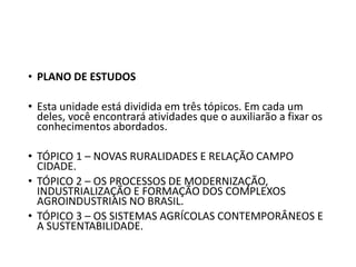 • PLANO DE ESTUDOS
• Esta unidade está dividida em três tópicos. Em cada um
deles, você encontrará atividades que o auxiliarão a fixar os
conhecimentos abordados.
• TÓPICO 1 – NOVAS RURALIDADES E RELAÇÃO CAMPO
CIDADE.
• TÓPICO 2 – OS PROCESSOS DE MODERNIZAÇÃO,
INDUSTRIALIZAÇÃO E FORMAÇÃO DOS COMPLEXOS
AGROINDUSTRIAIS NO BRASIL.
• TÓPICO 3 – OS SISTEMAS AGRÍCOLAS CONTEMPORÂNEOS E
A SUSTENTABILIDADE.
 