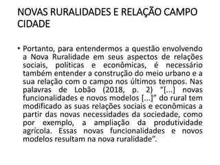 NOVAS RURALIDADES E RELAÇÃO CAMPO
CIDADE
• Portanto, para entendermos a questão envolvendo
a Nova Ruralidade em seus aspectos de relações
sociais, políticas e econômicas, é necessário
também entender a construção do meio urbano e a
sua relação com o campo nos últimos tempos. Nas
palavras de Lobão (2018, p. 2) “[...] novas
funcionalidades e novos modelos [...]” do rural tem
modificado as suas relações sociais e econômicas a
partir das novas necessidades da sociedade, como
por exemplo, a ampliação da produtividade
agrícola. Essas novas funcionalidades e novos
modelos resultam na nova ruralidade”.
 