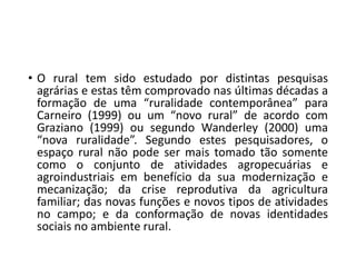 • O rural tem sido estudado por distintas pesquisas
agrárias e estas têm comprovado nas últimas décadas a
formação de uma “ruralidade contemporânea” para
Carneiro (1999) ou um “novo rural” de acordo com
Graziano (1999) ou segundo Wanderley (2000) uma
“nova ruralidade”. Segundo estes pesquisadores, o
espaço rural não pode ser mais tomado tão somente
como o conjunto de atividades agropecuárias e
agroindustriais em benefício da sua modernização e
mecanização; da crise reprodutiva da agricultura
familiar; das novas funções e novos tipos de atividades
no campo; e da conformação de novas identidades
sociais no ambiente rural.
 