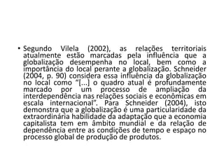 • Segundo Vilela (2002), as relações territoriais
atualmente estão marcadas pela influência que a
globalização desempenha no local, bem como a
importância do local perante a globalização. Schneider
(2004, p. 90) considera essa influência da globalização
no local como “[...] o quadro atual é profundamente
marcado por um processo de ampliação da
interdependência nas relações sociais e econômicas em
escala internacional”. Para Schneider (2004), isto
demonstra que a globalização é uma particularidade da
extraordinária habilidade da adaptação que a economia
capitalista tem em âmbito mundial e da relação de
dependência entre as condições de tempo e espaço no
processo global de produção de produtos.
 