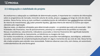 2.5 Adequação e viabilidade do projeto
Ao analisarmos a adequação ou viabilidade de determinado projeto, é importante ter o máximo de informações
sobre os prognósticos de mercado, incluindo volume de venda, preços e margens ao longo do ciclo de vida do
produto. Dessa forma, torna-se mais confiável o estabelecimento de indicadores tipo payback(tempo estimado
de retorno do investimento), VPL (valor presente líquido), TIR (taxa interna de retorno) ou outros que sejam
adotados pela organização.
Algumas vezes, os objetivos almejados para determinado projeto – e o produto que está a ele associado – têm
finalidades não financeiras, mas de posicionamento, presença ou complemento de portfólio no mercado.
Nessas circunstâncias, naturalmente, indicadores associados a retornos financeiros têm significado bastante
reduzido, administrando-se, basicamente, as tolerâncias ou margens de risco.
Em muitas circunstâncias, os produtos existentes, devido a pressões mercadológicas, tecnológicas, ambientais
ou outras, necessitam de complementação/atualização em alguns momentos de seu ciclo de vida. Dessa forma,
são criados projetos para atender essa necessidade. Podemos observar esse ciclo, com clareza, em automóveis
e eletrodomésticos de uma forma geral.
 