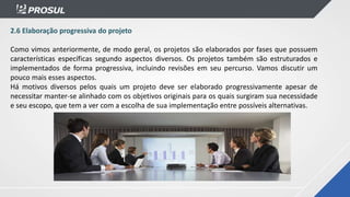 2.6 Elaboração progressiva do projeto
Como vimos anteriormente, de modo geral, os projetos são elaborados por fases que possuem
características específicas segundo aspectos diversos. Os projetos também são estruturados e
implementados de forma progressiva, incluindo revisões em seu percurso. Vamos discutir um
pouco mais esses aspectos.
Há motivos diversos pelos quais um projeto deve ser elaborado progressivamente apesar de
necessitar manter-se alinhado com os objetivos originais para os quais surgiram sua necessidade
e seu escopo, que tem a ver com a escolha de sua implementação entre possíveis alternativas.
 
