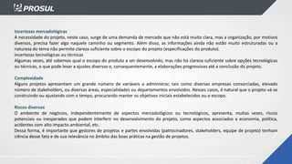 Incertezas mercadológicas
A necessidade do projeto, neste caso, surge de uma demanda de mercado que não está muito clara, mas a organização, por motivos
diversos, precisa fazer algo naquele caminho ou segmento. Além disso, as informações ainda não estão muito estruturadas ou a
natureza do tema não permite clareza suficiente sobre o escopo do projeto (especificações do produto).
incertezas tecnológicas ou técnicas
Algumas vezes, até sabemos qual o escopo do produto a ser desenvolvido, mas não há clareza suficiente sobre opções tecnológicas
ou técnicas, o que pode levar a ajustes diversos e, consequentemente, a elaborações progressivas até a conclusão do projeto.
Complexidade
Alguns projetos apresentam um grande número de variáveis a administrar, tais como diversas empresas consorciadas, elevado
número de stakeholders, ou diversas áreas, especialidades ou departamentos envolvidos. Nesses casos, é natural que o projeto vá-se
construindo ou ajustando com o tempo, procurando manter os objetivos iniciais estabelecidos ou o escopo.
Riscos diversos
O ambiente de negócios, independentemente de aspectos mercadológicos ou tecnológicos, apresenta, muitas vezes, riscos
potenciais ou inesperados que podem interferir no desenvolvimento do projeto, como aspectos associados a economia, política,
acidentes com alto impacto ambiental, etc.
Dessa forma, é importante que gestores de projetos e partes envolvidas (patrocinadores, stakeholders, equipe de projeto) tenham
ciência desse fato e de sua relevância no âmbito das boas práticas na gestão de projetos.
 