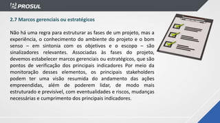 2.7 Marcos gerenciais ou estratégicos
Não há uma regra para estruturar as fases de um projeto, mas a
experiência, o conhecimento do ambiente do projeto e o bom
senso – em sintonia com os objetivos e o escopo – são
sinalizadores relevantes. Associadas às fases do projeto,
devemos estabelecer marcos gerenciais ou estratégicos, que são
pontos de verificação dos principais indicadores Por meio da
monitoração desses elementos, os principais stakeholders
podem ter uma visão resumida do andamento das ações
empreendidas, além de poderem lidar, de modo mais
estruturado e previsível, com eventualidades e riscos, mudanças
necessárias e cumprimento dos principais indicadores.
 