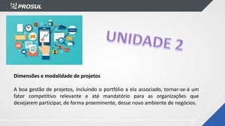 Dimensões e modalidade de projetos
A boa gestão de projetos, incluindo o portfólio a ela associado, tornar-se-á um
fator competitivo relevante e até mandatório para as organizações que
desejarem participar, de forma proeminente, desse novo ambiente de negócios.
 