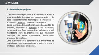 2.1 Demanda por projetos
O mundo contemporâneo e as tendências rumo a
uma sociedade intensiva em conhecimento – de
base crescentemente tecnológica e inovadora –
apontam a demanda crescente por projetos.
Dessa forma, podemos afirmar que a boa gestão de
projetos, incluindo o portfólio a ela associado,
tornar-se-á um fator competitivo relevante e até
mandatório para as organizações que desejarem
participar, de forma proeminente, desse novo
ambiente de negócios.
Uma outra questão a considerar é a diversidade de
negócios em que a demanda por projetos ocorrerá –
em todos os tipos de ambientes.
 