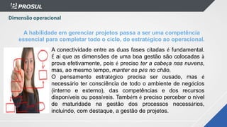 A conectividade entre as duas fases citadas é fundamental.
É aí que as dimensões de uma boa gestão são colocadas à
prova efetivamente, pois é preciso ter a cabeça nas nuvens,
mas, ao mesmo tempo, manter os pés no chão.
O pensamento estratégico precisa ser ousado, mas é
necessário ter consciência de todo o ambiente de negócios
(interno e externo), das competências e dos recursos
disponíveis ou possíveis. Também é preciso perceber o nível
de maturidade na gestão dos processos necessários,
incluindo, com destaque, a gestão de projetos.
A habilidade em gerenciar projetos passa a ser uma competência
essencial para completar todo o ciclo, do estratégico ao operacional.
Dimensão operacional
 