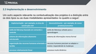 implementação – por exemplo, na área de
construção civil
desenvolvimento – por exemplo, de novos
produtos/conceitos
estilo de liderança baseado em comando e
controle
estilo de liderança voltado para a
aprendizagem
sistema de informações altamente
estruturado
sistema de informações menos formal
organização dos recursos humanos orientada a
tarefas
recursos humanos precisam se adaptar e
evoluir, respondendo às mudanças
processo relativamente linear processo muito dinâmico
2.3 Implementação e desenvolvimento
Um outro aspecto relevante na contextualização dos projetos é a distinção entre
os dois tipos ou as duas modalidades apresentados no quadro a seguir:
 