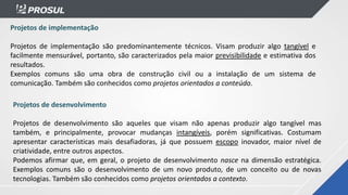 Projetos de implementação
Projetos de implementação são predominantemente técnicos. Visam produzir algo tangível e
facilmente mensurável, portanto, são caracterizados pela maior previsibilidade e estimativa dos
resultados.
Exemplos comuns são uma obra de construção civil ou a instalação de um sistema de
comunicação. Também são conhecidos como projetos orientados a conteúdo.
Projetos de desenvolvimento
Projetos de desenvolvimento são aqueles que visam não apenas produzir algo tangível mas
também, e principalmente, provocar mudanças intangíveis, porém significativas. Costumam
apresentar características mais desafiadoras, já que possuem escopo inovador, maior nível de
criatividade, entre outros aspectos.
Podemos afirmar que, em geral, o projeto de desenvolvimento nasce na dimensão estratégica.
Exemplos comuns são o desenvolvimento de um novo produto, de um conceito ou de novas
tecnologias. Também são conhecidos como projetos orientados a contexto.
 