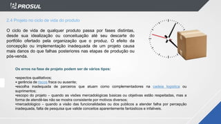 2.4 Projeto no ciclo de vida do produto
O ciclo de vida de qualquer produto passa por fases distintas,
desde sua idealização ou conceituação até seu descarte do
portfólio ofertado pela organização que o produz. O efeito da
concepção ou implementação inadequada de um projeto causa
mais danos do que falhas posteriores nas etapas de produção ou
pós-venda.
Os erros na fase de projeto podem ser de vários tipos:
•aspectos qualitativos;
• gerência de riscos fraca ou ausente;
•escolha inadequada de parceiros que atuam como complementadores na cadeia logística ou
suprimentos;
•escopo do projeto – quando as visões mercadológicas básicas ou objetivas estão respeitadas, mas a
forma de atendê-las não se mostra consistente por motivos diversos;
•mercadológico – quando a visão das funcionalidades ou dos públicos a atender falha por percepção
inadequada, falta de pesquisa que valide conceitos aparentemente fantásticos e infalíveis.
 