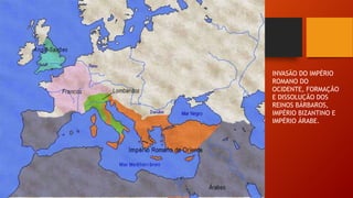 INVASÃO DO IMPÉRIO
ROMANO DO
OCIDENTE, FORMAÇÃO
E DISSOLUÇÃO DOS
REINOS BÁRBAROS,
IMPÉRIO BIZANTINO E
IMPÉRIO ÁRABE.
 