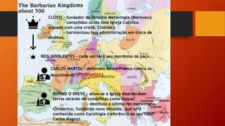CLÓVIS – fundador da dinastia Merovíngia (Meroveu);
- consolidou união com Igreja Católica
(casado com uma cristã, Clotilde);
- harmonizou boa administração em troca de
dízimos.
REIS INDOLENTES – cada um terá seu mordomo do paço...
CARLOS MARTEL – defendeu Reino Franco contra os
Muçulmanos (Poitieurs).
PEPINO O BREVE – aliou-se à Igreja doando-lhes
terras através de conquistas como duque;
- destituiu o último rei merovíngio,
Childerico, fundando nova dinastia, que será
conhecida como Carolíngia (referência ao seu filho
Carlos Magno).
 