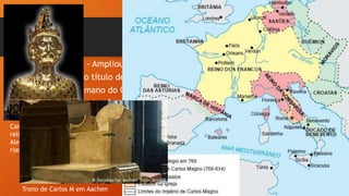 • - Ampliou terras da Igreja Católica, daí conseguindo
• o título de “Imperado Romano” do “Novo Império Ro-
• mano do Ocidente” (papa Leão III);
• - Impôs leis que unissem seu reino (capitulares) e
uma moeda, o sólidus;
- Dividiu seu reino em Condados, Marcas e Ducados,
controlados pelos “missi dominici”;
- Iniciou um movimento de reeducação das letras co-
nhecido como Renascimento Carolíngio.
Carlos Magno: busto
relicário em Aachen,
Alemanha. Aqui esta-
riam seus ossos.
Trono de Carlos M em Aachen
 