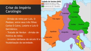 Crise do Império
Carolíngio
- Divisão do reino por Luís, O
Piedoso, entre seus três filhos:
Carlos O Calvo, Lotário e Luís O
Germânico;
- Tratado de Verdun – divisão de-
finitiva do reino;
- Invasões bárbaras do século IX e
feudalização da sociedade.
 