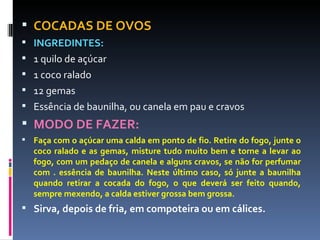 COCADAS DE OVOS INGREDINTES: 1 quilo de açúcar 1 coco ralado 12 gemas Essência de baunilha, ou canela em pau e cravos MODO DE FAZER: Faça com o açúcar uma calda em ponto de fio. Retire do fogo, junte o coco ralado e as gemas, misture tudo muito bem e torne a levar ao fogo, com um pedaço de canela e alguns cravos, se não for perfumar com . essência de baunilha. Neste último caso, só junte a baunilha quando retirar a cocada do fogo, o que deverá ser feito quando, sempre mexendo, a calda estiver grossa bem grossa. Sirva, depois de fria, em compoteira ou em cálices. 