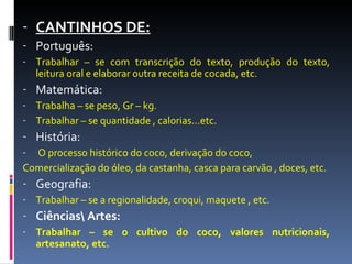CANTINHOS DE: Português:  Trabalhar – se com transcrição do texto, produção do texto, leitura oral e elaborar outra receita de cocada, etc. Matemática: Trabalha – se peso, Gr – kg. Trabalhar – se quantidade , calorias...etc. História: O processo histórico do coco, derivação do coco, Comercialização do óleo, da castanha, casca para carvão , doces, etc. Geografia: Trabalhar – se a regionalidade, croqui, maquete , etc. Ciências\ Artes: Trabalhar – se o cultivo do coco, valores nutricionais, artesanato, etc.  