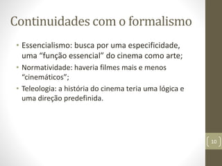 Continuidades com o formalismo
• Essencialismo: busca por uma especificidade,
uma “função essencial” do cinema como arte;
• Normatividade: haveria filmes mais e menos
“cinemáticos”;
• Teleologia: a história do cinema teria uma lógica e
uma direção predefinida.
10
 
