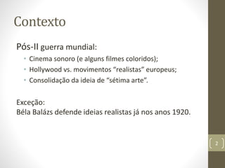 Contexto
Pós-II guerra mundial:
• Cinema sonoro (e alguns filmes coloridos);
• Hollywood vs. movimentos “realistas” europeus;
• Consolidação da ideia de “sétima arte”.
Exceção:
Béla Balázs defende ideias realistas já nos anos 1920.
2
 