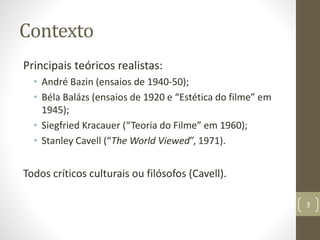 Contexto
Principais teóricos realistas:
• André Bazin (ensaios de 1940-50);
• Béla Balázs (ensaios de 1920 e “Estética do filme” em
1945);
• Siegfried Kracauer (“Teoria do Filme” em 1960);
• Stanley Cavell (“The World Viewed”, 1971).
Todos críticos culturais ou filósofos (Cavell).
3
 