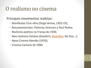 O realismo no cinema
Principais movimentos realistas:
• Manifestos Cine-olho (Dziga Vertov, 1922-23);
• Documentaristas: Flaherty, Grierson e Paul Rotha;
• Realismo poético na França de 1930;
• Neo-realismo italiano (Zavattini, Rossellini, De Sica...);
• Novo Cinema Alemão (1970);
• Cinema iraniano de 1990.
4
 