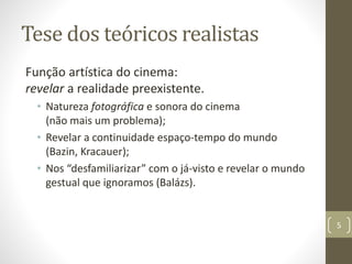 Tese dos teóricos realistas
Função artística do cinema:
revelar a realidade preexistente.
• Natureza fotográfica e sonora do cinema
(não mais um problema);
• Revelar a continuidade espaço-tempo do mundo
(Bazin, Kracauer);
• Nos “desfamiliarizar” com o já-visto e revelar o mundo
gestual que ignoramos (Balázs).
5
 