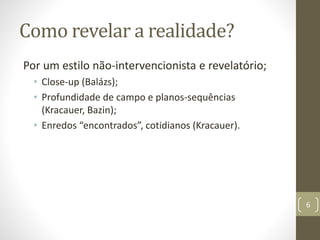 Como revelar a realidade?
Por um estilo não-intervencionista e revelatório;
• Close-up (Balázs);
• Profundidade de campo e planos-sequências
(Kracauer, Bazin);
• Enredos “encontrados”, cotidianos (Kracauer).
6
 