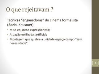 O que rejeitavam ?
Técnicas “enganadoras” do cinema formalista
(Bazin, Kracauer):
• Mise-en-scène expressionista;
• Atuação estilizada, artificial;
• Montagem que quebre a unidade espaço-tempo “sem
necessidade”.
7
 