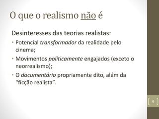 O que o realismo não é
Desinteresses das teorias realistas:
• Potencial transformador da realidade pelo
cinema;
• Movimentos politicamente engajados (exceto o
neorrealismo);
• O documentário propriamente dito, além da
“ficção realista”.
9
 