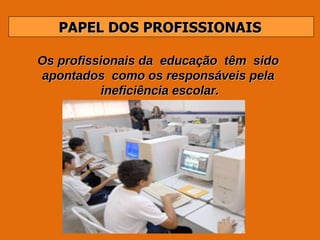 PAPEL DOS PROFISSIONAIS Os profissionais da  educação  têm  sido  apontados  como os responsáveis pela  ineficiência escolar. 
