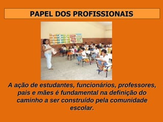 PAPEL DOS PROFISSIONAIS A ação de estudantes, funcionários, professores, pais e mães é fundamental na definição do caminho a ser construído pela comunidade escolar. 