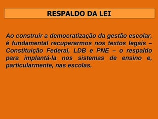 RESPALDO DA LEI Ao construir a democratização da gestão escolar, é fundamental recuperarmos nos textos legais – Constituição Federal, LDB e PNE – o respaldo para implantá-la nos sistemas de ensino e, particularmente, nas escolas. 