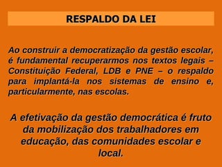 RESPALDO DA LEI Ao construir a democratização da gestão escolar, é fundamental recuperarmos nos textos legais – Constituição Federal, LDB e PNE – o respaldo para implantá-la nos sistemas de ensino e, particularmente, nas escolas. A efetivação da gestão democrática é fruto da mobilização dos trabalhadores em educação, das comunidades escolar e local. 