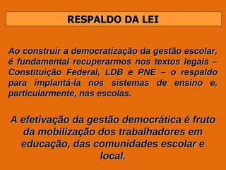 RESPALDO DA LEI Ao construir a democratização da gestão escolar, é fundamental recuperarmos nos textos legais – Constituição Federal, LDB e PNE – o respaldo para implantá-la nos sistemas de ensino e, particularmente, nas escolas. A efetivação da gestão democrática é fruto da mobilização dos trabalhadores em educação, das comunidades escolar e local. 