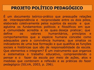 PROJETO POLÍTICO PEDAGÓGICO É  um  documento  teórico-prático  que  pressupõe  relações de  interdependência e  reciprocidade entre os dois pólos, elaborado coletivamente pelos sujeitos da escola  e  que  aglutina  os  fundamentos  políticos  e  filosóficos  em  que  a  comunidade  acredita  e  os  quais deseja  praticar;  que  define  os  valores  humanitários, princípios e comportamentos que a espécie humana concebe como adequados para a convivência humana; que sinaliza os indicadores de uma boa formação e que qualifica as funções sociais e históricas que são de responsabilidade da escola. Que elementos o integram? É um instrumento que organiza e sistematiza o trabalho educativo, compreendendo o pensar e o  fazer da escola por meio de ações, atos e medidas que combinem a reflexão e as práticas do fazer pedagógico (SILVA, 2003, p. 296). 
