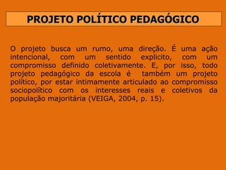 PROJETO POLÍTICO PEDAGÓGICO O projeto busca um rumo, uma direção. É uma ação intencional, com um sentido explicito, com um compromisso  definido  coletivamente.  E,  por  isso,  todo projeto pedagógico da escola é  também um projeto político, por estar intimamente articulado ao compromisso sociopolítico com os interesses reais e coletivos da população majoritária (VEIGA, 2004, p. 15).  