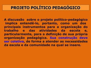PROJETO POLÍTICO PEDAGÓGICO A discussão  sobre o projeto político-pedagógico  implica entendê-lo, portanto, como um dos principais instrumentos para a organização do trabalho e das atividades da escola e, particularmente, para a definição de sua própria organização pedagógica.  Sua construção deve ser coletiva , de forma a atender as necessidades da escola e da comunidade na qual se insere.  