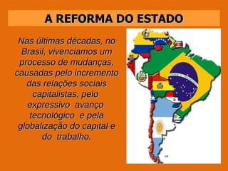 A REFORMA DO ESTADO Nas últimas décadas, no Brasil, vivenciamos um processo de mudanças, causadas pelo incremento das relações sociais capitalistas, pelo  expressivo  avanço  tecnológico  e pela globalização do capital e do  trabalho. 