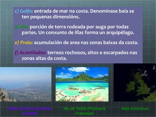 c) Golfo:  entrada de mar na costa. Denomínase baía se ten pequenas dimensións.  d) Illa:  porción de terra rodeada por auga por todas partes. Un conxunto de illas forma un arquipélago. e) Praia:  acumulación de area nas zonas baixas da costa. f) Acantilados:  terreos rochosos, altos e escarpados nas zonas altas da costa.  Golfo de Rosas (Girona, España) Illa de Tahití (Polinesia Francesa) Illas británicas 