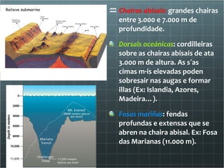    Chairas abisais:  grandes chairas entre 3.000 e 7.000 m de profundidade. Dorsais oceánicas : cordilleiras sobre as chairas abisais de ata 3.000 m de altura. As súas cimas máis elevadas poden sobresair nas augas e formar illas (Ex: Islandia, Azores, Madeira…). Fosas mariñas : fendas profundas e extensas que se abren na chaira abisal. Ex: Fosa das Marianas (11.000 m). 