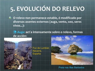 5. EVOLUCIÓN DO RELEVO O relevo non permanece estable, é modificado por diversos axentes externos (auga, vento, xeo, seres vivos...):    Auga:  actúa intensamente sobre o relevo, formas de acción: Praia nas Illas Barbados Foz de Lumbier, Navarra, España 