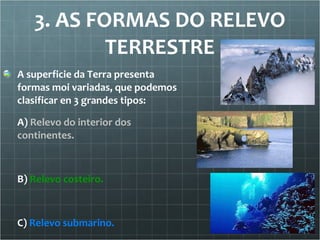 3. AS FORMAS DO RELEVO TERRESTRE A superficie da Terra presenta formas moi variadas, que podemos clasificar en 3 grandes tipos: A)  Relevo do interior dos continentes. B)  Relevo costeiro. C)  Relevo submarino. 