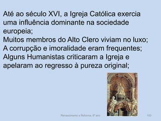 Renascimento e Reforma, 8º ano 
100 
Até ao século XVI, a Igreja Católica exercia uma influência dominante na sociedade europeia; 
Muitos membros do Alto Clero viviam no luxo; 
A corrupção e imoralidade eram frequentes; 
Alguns Humanistas criticaram a Igreja e apelaram ao regresso à pureza original; 
 