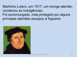 Renascimento e Reforma, 8º ano 
102 
Martinho Lutero, em 1517, um monge alemão, condenou as indulgências; 
Foi excomungado, mas protegido por alguns príncipes alemães escapou à fogueira  