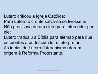 Renascimento e Reforma, 8º ano 
103 
Lutero criticou a Igreja Católica: 
Para Lutero o crente salva-se se tivesse fé, 
Não precisava de um clero para interceder por ele; 
Lutero traduziu a Bíblia para alemão para que os crentes a pudessem ler e interpretar; 
As ideias de Lutero (luteranismo) deram origem à Reforma Protestante.  