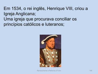 Renascimento e Reforma, 8º ano 
105 
Em 1534, o rei inglês, Henrique VIII, criou a Igreja Anglicana; 
Uma igreja que procurava conciliar os princípios católicos e luteranos;  