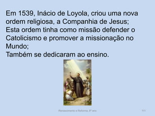 Renascimento e Reforma, 8º ano 
111 
Em 1539, Inácio de Loyola, criou uma nova ordem religiosa, a Companhia de Jesus; 
Esta ordem tinha como missão defender o Catolicismo e promover a missionação no Mundo; 
Também se dedicaram ao ensino.  