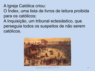 Renascimento e Reforma, 8º ano 
112 
A Igreja Católica criou: 
O Índex, uma lista de livros de leitura proibida para os católicos; 
A Inquisição, um tribunal eclesiástico, que perseguia todos os suspeitos de não serem católicos.  